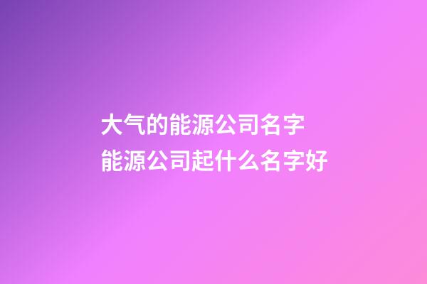 大气的能源公司名字 能源公司起什么名字好-第1张-公司起名-玄机派